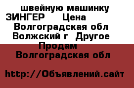  швейную машинку ЗИНГЕР   › Цена ­ 11 500 - Волгоградская обл., Волжский г. Другое » Продам   . Волгоградская обл.